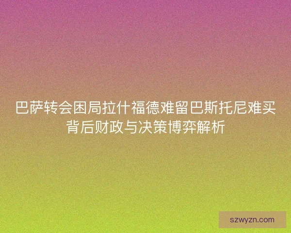 巴萨转会困局拉什福德难留巴斯托尼难买背后财政与决策博弈解析