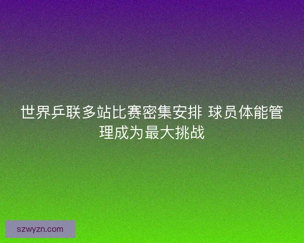 世界乒联多站比赛密集安排 球员体能管理成为最大挑战